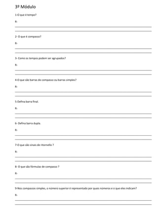 3º Módulo
1-O que é tempo?
R-
______________________________________________________________________________________________
______________________________________________________________________________________________
2- O que é compasso?
R-
______________________________________________________________________________________________
______________________________________________________________________________________________
3- Como os tempos podem ser agrupados?
R-
______________________________________________________________________________________________
______________________________________________________________________________________________
4-O que são barras de compasso ou barras simples?
R-
______________________________________________________________________________________________
______________________________________________________________________________________________
5-Defina barra final.
R-
______________________________________________________________________________________________
______________________________________________________________________________________________
6- Defina barra dupla.
R-
______________________________________________________________________________________________
______________________________________________________________________________________________
7-O que são sinais de ritornello ?
R-
______________________________________________________________________________________________
______________________________________________________________________________________________
8- O que são fórmulas de compasso ?
R-
______________________________________________________________________________________________
______________________________________________________________________________________________
9-Nos compassos simples, o número superior é representado por quais números e o que eles indicam?
R-
______________________________________________________________________________________________
______________________________________________________________________________________________
 