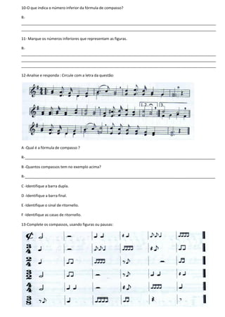 10-O que indica o número inferior da fórmula de compasso?
R-
______________________________________________________________________________________________
______________________________________________________________________________________________
11- Marque os números inferiores que representam as figuras.
R-
______________________________________________________________________________________________
______________________________________________________________________________________________
______________________________________________________________________________________________
12-Analise e responda : Circule com a letra da questão:
A -Qual é a fórmula de compasso ?
R-____________________________________________________________________________________________
B -Quantos compassos tem no exemplo acima?
R-____________________________________________________________________________________________
C -Identifique a barra dupla.
D -Identifique a barra final.
E -Identifique o sinal de ritornello.
F -Identifique as casas de ritornello.
13-Complete os compassos, usando figuras ou pausas:
 