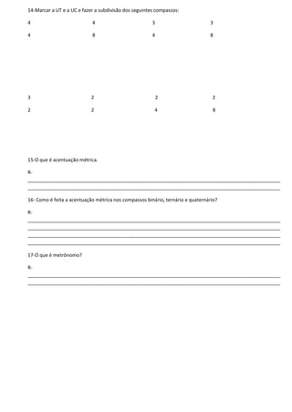 14-Marcar a UT e a UC e fazer a subdivisão dos seguintes compassos:
4 4 3 3
4 8 4 8
3 2 2 2
2 2 4 8
15-O que é acentuação métrica.
R-
______________________________________________________________________________________________
______________________________________________________________________________________________
16- Como é feita a acentuação métrica nos compassos binário, ternário e quaternário?
R-
______________________________________________________________________________________________
______________________________________________________________________________________________
______________________________________________________________________________________________
______________________________________________________________________________________________
17-O que é metrônomo?
R-
______________________________________________________________________________________________
______________________________________________________________________________________________
 