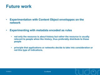 Future work Experimentation with Content Object enveloppes on the network Experimenting with metadata encoded as rules not only the resource is  about  history but rather the resource is usually relevant to people whoo like  history , thus preferably distribute to those people principle that applications or networks decide to take into consideration or not this type of indications. 11/10/11 Cc-eSanté 