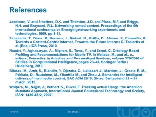 References Jacobson, V. and Smetters, D.K. and Thornton, J.D. and Plass, M.F. and Briggs, N.H. and Braynard, R.L. Networking named content. Proceedings of the 5th international conference on Emerging networking experiments and technologies. 2009. pp 1-12. Zahariadis, T., Daras, P., Bouwen, J., Niebert, N., Griffin, D., Alvarez, F., Camarillo, G. Towards a Content-Centric Internet, Towards the Future Internet G. Tselentis et al. (Eds.) IOS Press, 2010  Naudet, Y., Aghasaryan, A., Mignon, S., Toms, Y., and Senot, C. Ontology-Based Profiling and Recommendations for Mobile TV. In Wallace, M., and al., e., editors, Semantics in Adaptive and Personalized Services, volume 279/2010 of Studies in Computational Intelligence, pages 23–48.  Springer Berlin / Heidelberg, 2010. Bilasco, M., Amir, S., Blandin, P., Djeraba, C., Laitakari, J., Martinet, J., Gracia, E. M., Pakkala, D., Rautainen, M., Ylianttila M., and Zhou, J. Semantics for intelligent delivery of multimedia content, SAC ACM 2010, Sierre, Switzerland 22 – 26 march, 2010. Wolpers, M., Najjar, J., Verbert, K., Duval, E. Tracking Actual Usage: the Attention Metadata Approach, International Journal Educational Technology and Society, ISSN: 1436-4522, 2007. 11/10/11 MTSR 2011 