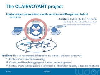 The CLAIRVOYANT project Context-aware personalised mobile services in self-organised hybrid networks 11/10/11 MTSR 2011 Context : Hybrid (TelCo) Networks Mobile Ad-Hoc Networks (MANets) with fixed and mobile nodes; user = mobile node Problem : How to best transmit information in a context- and user- aware way? Context-aware information routing Context and User data aggregation / fusion, and management Context-aware personalisation of information (Information Filtering / recommendations) 