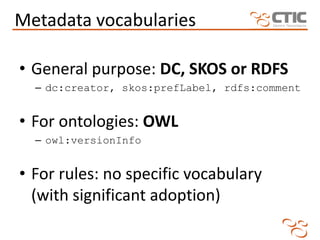 Metadata vocabularies

• General purpose: DC, SKOS or RDFS
  – dc:creator, skos:prefLabel, rdfs:comment


• For ontologies: OWL
  – owl:versionInfo


• For rules: no specific vocabulary
  (with significant adoption)
 