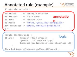 Annotated rule (example)
(* ex:rule ex:rule [

rdfs:label      ->   “Example Rule”@en
dc:creator      ->   “Luis Polo”          annotatio
dc:date         ->   “1981-01-20”
og:video        ->
                                          n
                     <http://youtu.be/5h10QHpA5EU>
dct:publisher   ->   http://ontorule-project.eu
] *)

Forall ?person ?age (
If And(     ?person #foaf :Person         logic
            ?person [foaf:age -> ?age]
            External(pred:numeric-less-than(?age 18))
      )
Then Do( Assert(?person#ex:Under18Person) )
 