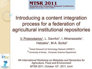 Introducing a content integration
     process for a federation of
agricultural institutional repositories
   V. Protonotarios1, L. Gavrilut1, I. Athanasiadis1,
               Hatzakis1, M-A. Sicilia2
           1Greek Research & Technology Network (GRNET)
         II University of Alcala, Computer Science Department



  4th International Workshop on Metadata and Semantics for
               Agriculture, Food and Environment
             MTSR 2011, October 12th, 2011, Izmir
 