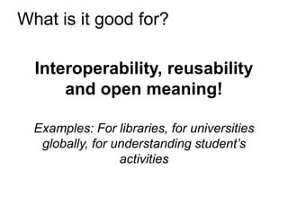 What is it good for?

  Interoperability, reusability
      and open meaning!

  Examples: For libraries, for universities
   globally, for understanding student’s
                  activities
 