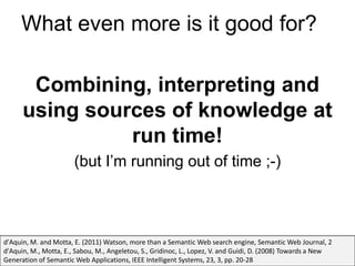 What even more is it good for?

       Combining, interpreting and
      using sources of knowledge at
                run time!
                       (but I’m running out of time ;-)



d'Aquin, M. and Motta, E. (2011) Watson, more than a Semantic Web search engine, Semantic Web Journal, 2
d'Aquin, M., Motta, E., Sabou, M., Angeletou, S., Gridinoc, L., Lopez, V. and Guidi, D. (2008) Towards a New
Generation of Semantic Web Applications, IEEE Intelligent Systems, 23, 3, pp. 20-28
 