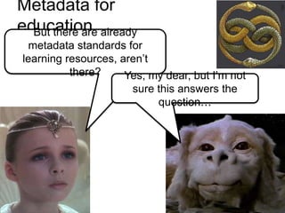 Metadata for
education already
  But there are
  metadata standards for
learning resources, aren’t
          there?     Yes, my dear, but I’m not
                      sure this answers the
                           question…
 