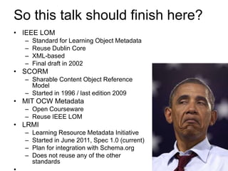 So this talk should finish here?
• IEEE LOM
  –   Standard for Learning Object Metadata
  –   Reuse Dublin Core
  –   XML-based
  –   Final draft in 2002
• SCORM
  – Sharable Content Object Reference
    Model
  – Started in 1996 / last edition 2009
• MIT OCW Metadata
  – Open Courseware
  – Reuse IEEE LOM
• LRMI
  –   Learning Resource Metadata Initiative
  –   Started in June 2011, Spec 1.0 (current)
  –   Plan for integration with Schema.org
  –   Does not reuse any of the other
      standards
 