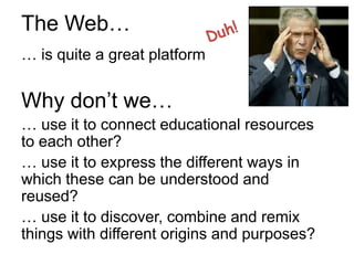 The Web…
… is quite a great platform


Why don’t we…
… use it to connect educational resources
to each other?
… use it to express the different ways in
which these can be understood and
reused?
… use it to discover, combine and remix
things with different origins and purposes?
 
