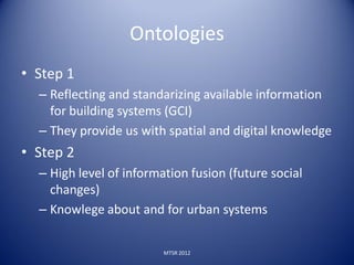 Ontologies
• Step 1
  – Reflecting and standarizing available information
    for building systems (GCI)
  – They provide us with spatial and digital knowledge
• Step 2
  – High level of information fusion (future social
    changes)
  – Knowlege about and for urban systems

                         MTSR 2012
 