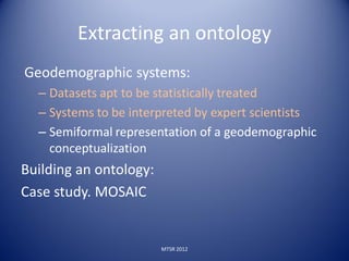 Extracting an ontology
Geodemographic systems:
  – Datasets apt to be statistically treated
  – Systems to be interpreted by expert scientists
  – Semiformal representation of a geodemographic
    conceptualization
Building an ontology:
Case study. MOSAIC


                        MTSR 2012
 
