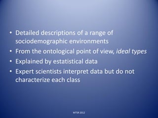 • Detailed descriptions of a range of
  sociodemographic environments
• From the ontological point of view, ideal types
• Explained by estatistical data
• Expert scientists interpret data but do not
  characterize each class



                      MTSR 2012
 