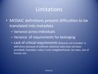 Limitations
• MOSAIC definitions present difficulties to be
  translated into metadata
  – Variance across individuals
  – Variance of requirements for belonging
  – Lack of critical requirements (features not included           in
    definitions because of sufficent statistical data have not been
    provided). Examples: urban /rural nedighborhoods, tax rates, size of
    houses, etc.




                                MTSR 2012
 