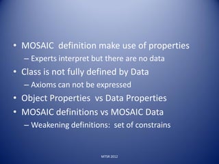 • MOSAIC definition make use of properties
  – Experts interpret but there are no data
• Class is not fully defined by Data
  – Axioms can not be expressed
• Object Properties vs Data Properties
• MOSAIC definitions vs MOSAIC Data
  – Weakening definitions: set of constrains


                        MTSR 2012
 