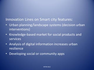 Innovation Lines on Smart city features:
• Urban planning/landscape systems (decision urban
  interventions)
• Knowledge-based market for social products and
  services
• Analysis of digital information increases urban
  resilience
• Developing social or community apps


                       MTSR 2012
 