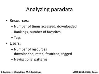 Analyzing paradata
    • Resources:
         – Number of times accessed, downloaded
         – Rankings, number of favorites
         – Tags
    • Users:
         – Number of resources
           downloaded, rated, favorited, tagged
         – Navigational patterns


J. Conesa, J. Minguillón, M.E. Rodríguez          MTSR 2012, Cádiz, Spain
 