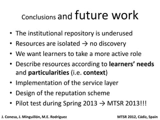 Conclusions and                future work
    • The institutional repository is underused
    • Resources are isolated → no discovery
    • We want learners to take a more active role
    • Describe resources according to learners’ needs
      and particularities (i.e. context)
    • Implementation of the service layer
    • Design of the reputation scheme
    • Pilot test during Spring 2013 → MTSR 2013!!!
J. Conesa, J. Minguillón, M.E. Rodríguez          MTSR 2012, Cádiz, Spain
 