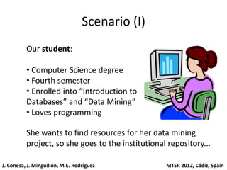 Scenario (I)
          Our student:

          • Computer Science degree
          • Fourth semester
          • Enrolled into “Introduction to
          Databases” and “Data Mining”
          • Loves programming

          She wants to find resources for her data mining
          project, so she goes to the institutional repository...

J. Conesa, J. Minguillón, M.E. Rodríguez           MTSR 2012, Cádiz, Spain
 