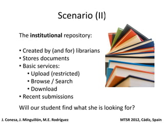 Scenario (II)
          The institutional repository:

          • Created by (and for) librarians
          • Stores documents
          • Basic services:
              • Upload (restricted)
              • Browse / Search
              • Download
          • Recent submissions
          Will our student find what she is looking for?
J. Conesa, J. Minguillón, M.E. Rodríguez          MTSR 2012, Cádiz, Spain
 