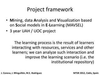Project framework
    • Mining, data Analysis and Visualization based
      on Social models in E-Learning (MAVSEL)
    • 3 year UAH / UOC project

            The learning process is the result of learners
          interacting with resources, services and other
          learners; we can analyze such interaction and
                  improve the learning scenario (i.e. the
                                institutional repository)

J. Conesa, J. Minguillón, M.E. Rodríguez     MTSR 2012, Cádiz, Spain
 