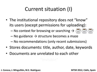 Current situation (I)
    • The institutional repository does not “know”
      its users (except permissions for uploading):
         – No context for browsing or searching →
         – No guidance → structure becomes a maze
         – No recommendations (only recent submissions)
    • Stores documents: title, author, date, keywords
    • Documents are unrelated to each other
                      “Invisible”

J. Conesa, J. Minguillón, M.E. Rodríguez     MTSR 2012, Cádiz, Spain
 