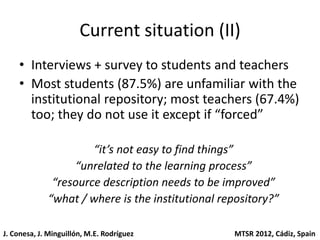 Current situation (II)
    • Interviews + survey to students and teachers
    • Most students (87.5%) are unfamiliar with the
      institutional repository; most teachers (67.4%)
      too; they do not use it except if “forced”

                      “it’s not easy to find things”
                  “unrelated to the learning process”
              “resource description needs to be improved”
             “what / where is the institutional repository?”

J. Conesa, J. Minguillón, M.E. Rodríguez          MTSR 2012, Cádiz, Spain
 