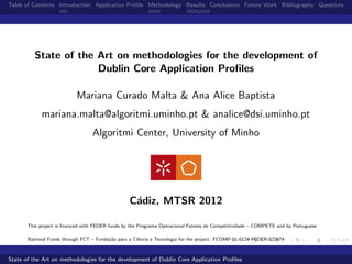 Table of Contents Introduction Application Proﬁle Methodology Results Conclusions Future Work Bibliography Questions




          State of the Art on methodologies for the development of
                       Dublin Core Application Proﬁles

                           Mariana Curado Malta & Ana Alice Baptista
             mariana.malta@algoritmi.uminho.pt & analice@dsi.uminho.pt
                                  Algoritmi Center, University of Minho




                                                  C´diz, MTSR 2012
                                                   a

       This project is ﬁnanced with FEDER funds by the Programa Operacional Fatores de Competitividade – COMPETE and by Portuguese

       National Funds through FCT – Funda¸˜o para a Ciˆncia e Tecnologia for the project: FCOMP-01-0124-FEDER-022674
                                         ca           e



State of the Art on methodologies for the development of Dublin Core Application Proﬁles
 