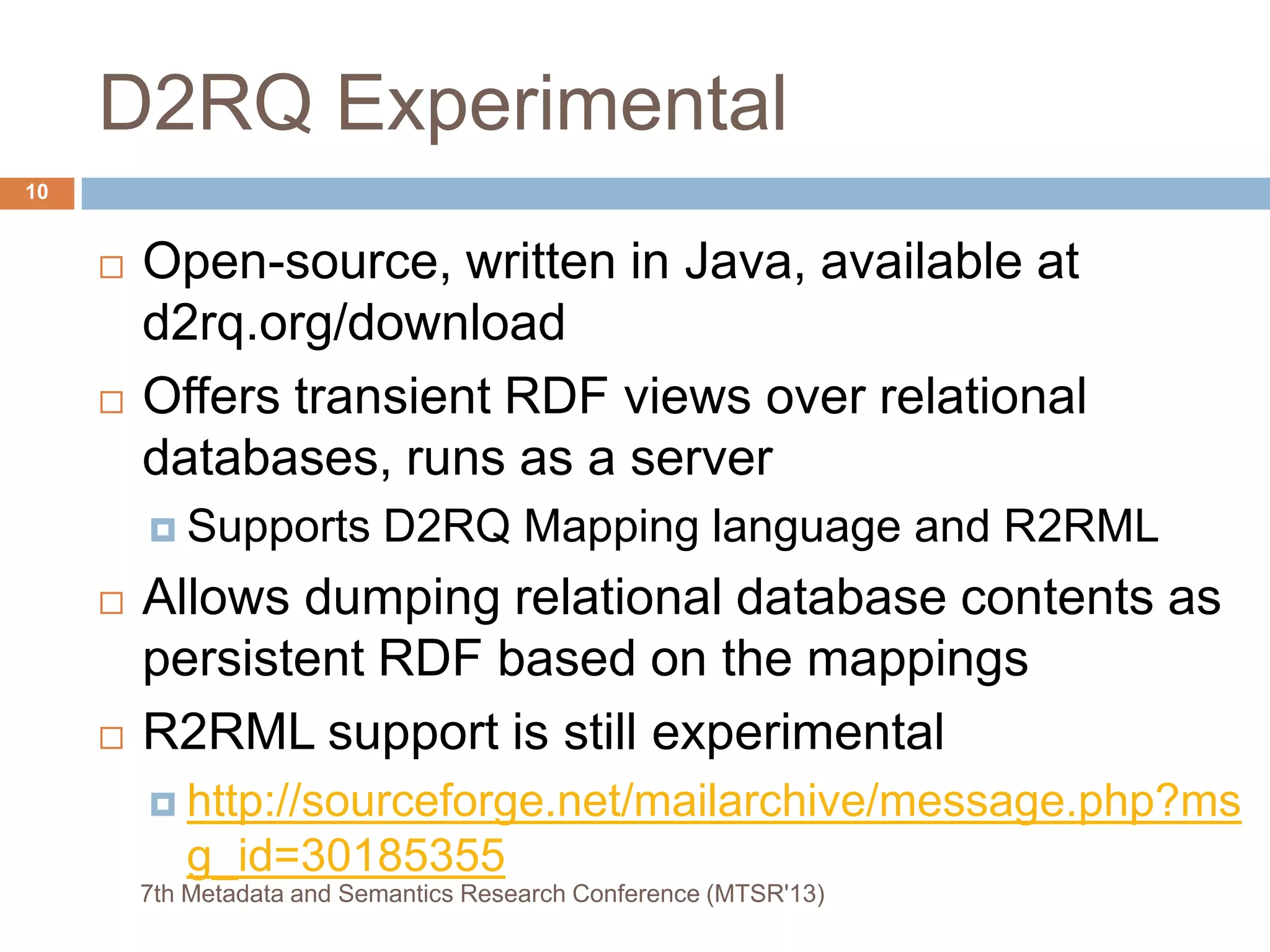 D2RQ Experimental
 Open-source, written in Java, available at
d2rq.org/download
 Offers transient RDF views over relational
databases, runs as a server
 Supports D2RQ Mapping language and R2RML
 Allows dumping relational database contents as
persistent RDF based on the mappings
 R2RML support is still experimental
 http://sourceforge.net/mailarchive/message.php?ms
g_id=30185355
10
7th Metadata and Semantics Research Conference (MTSR'13)
 