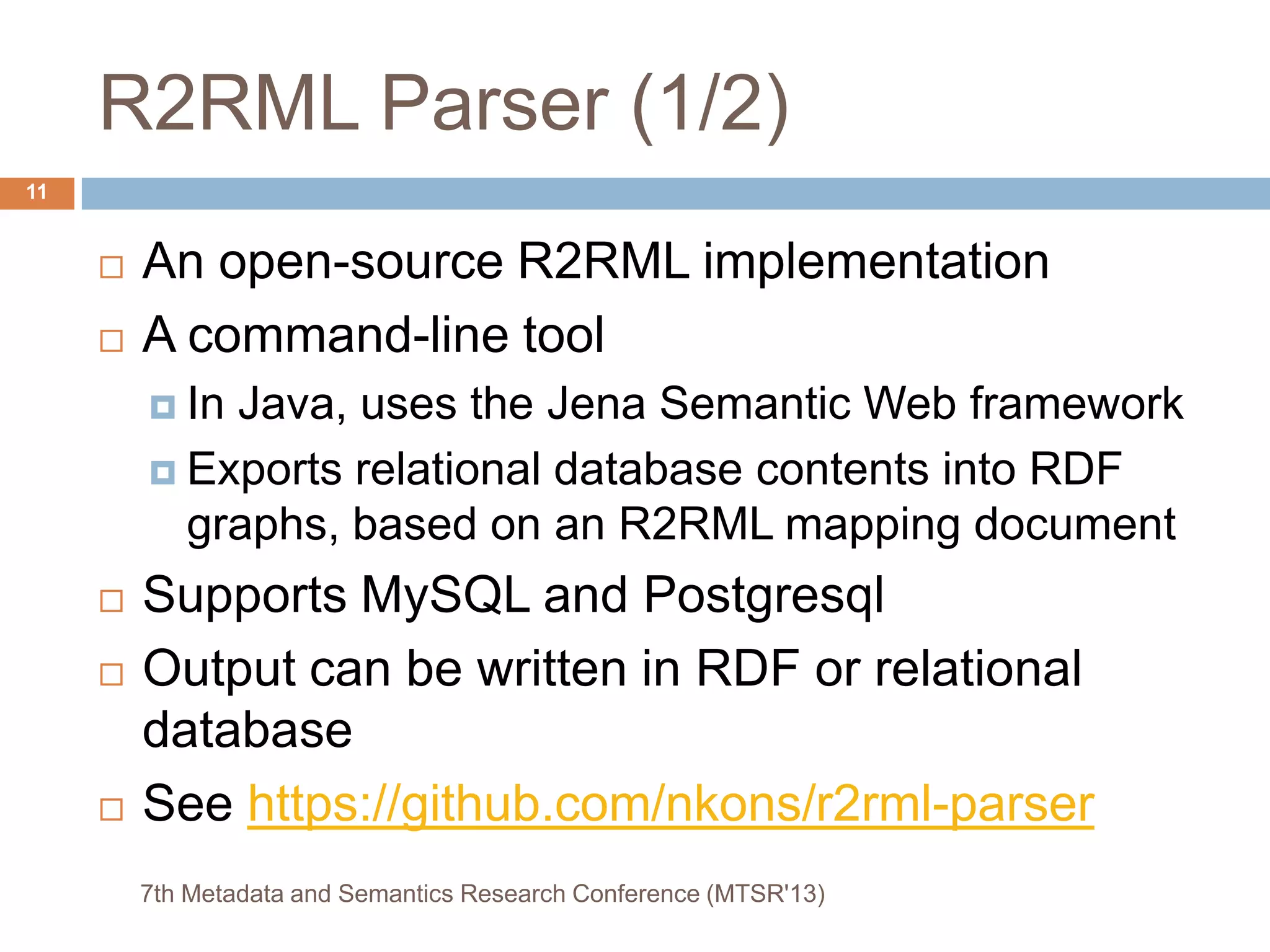 R2RML Parser (1/2)
 An open-source R2RML implementation
 A command-line tool
 In Java, uses the Jena Semantic Web framework
 Exports relational database contents into RDF
graphs, based on an R2RML mapping document
 Supports MySQL and Postgresql
 Output can be written in RDF or relational
database
 See https://github.com/nkons/r2rml-parser
7th Metadata and Semantics Research Conference (MTSR'13)
11
 
