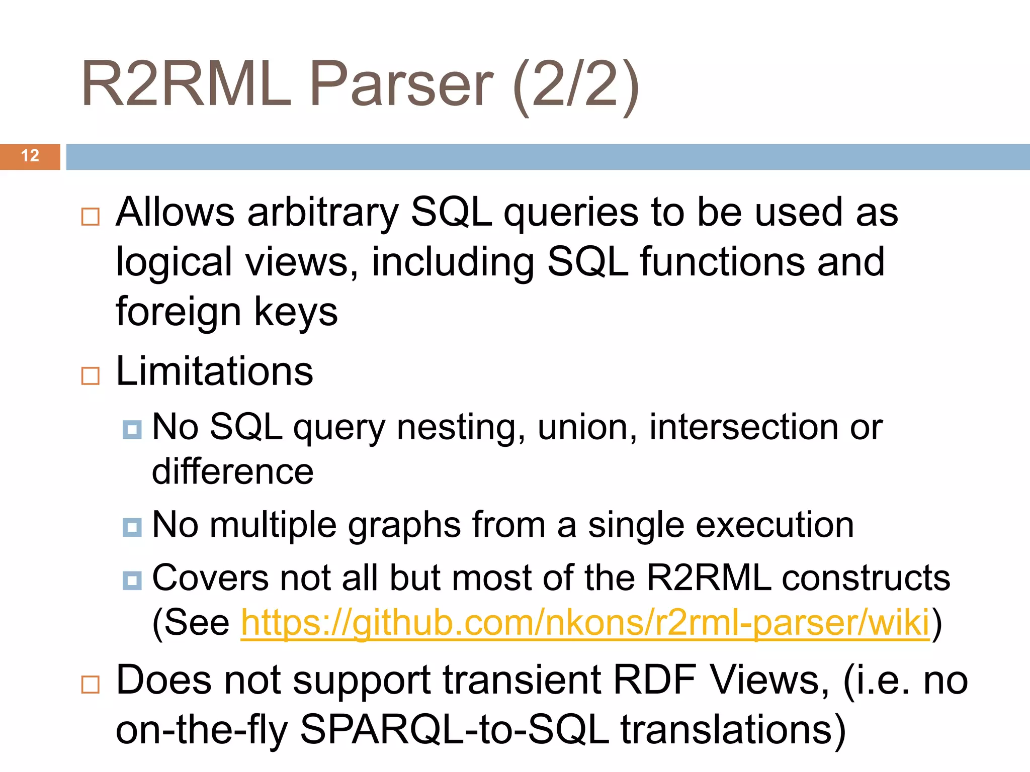 R2RML Parser (2/2)
 Allows arbitrary SQL queries to be used as
logical views, including SQL functions and
foreign keys
 Limitations
 No SQL query nesting, union, intersection or
difference
 No multiple graphs from a single execution
 Covers not all but most of the R2RML constructs
(See https://github.com/nkons/r2rml-parser/wiki)
 Does not support transient RDF Views, (i.e. no
on-the-fly SPARQL-to-SQL translations)
12
 