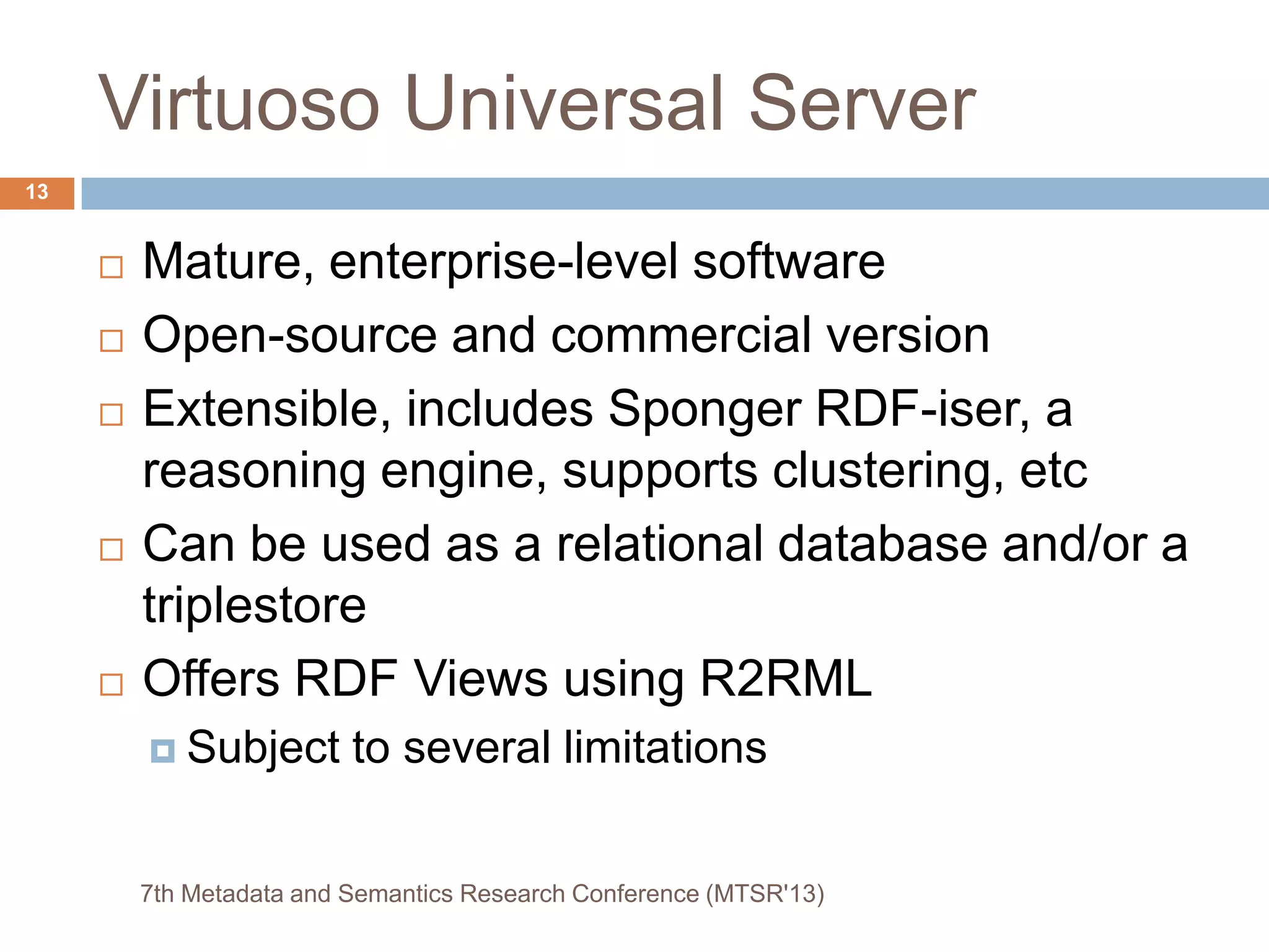 Virtuoso Universal Server
 Mature, enterprise-level software
 Open-source and commercial version
 Extensible, includes Sponger RDF-iser, a
reasoning engine, supports clustering, etc
 Can be used as a relational database and/or a
triplestore
 Offers RDF Views using R2RML
 Subject to several limitations
7th Metadata and Semantics Research Conference (MTSR'13)
13
 