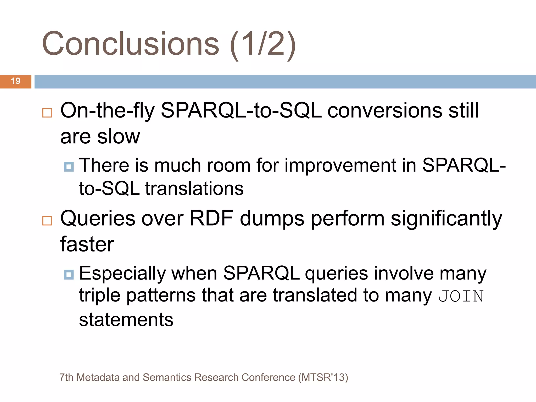 Conclusions (1/2)
 On-the-fly SPARQL-to-SQL conversions still
are slow
 There is much room for improvement in SPARQL-
to-SQL translations
 Queries over RDF dumps perform significantly
faster
 Especially when SPARQL queries involve many
triple patterns that are translated to many JOIN
statements
7th Metadata and Semantics Research Conference (MTSR'13)
19
 