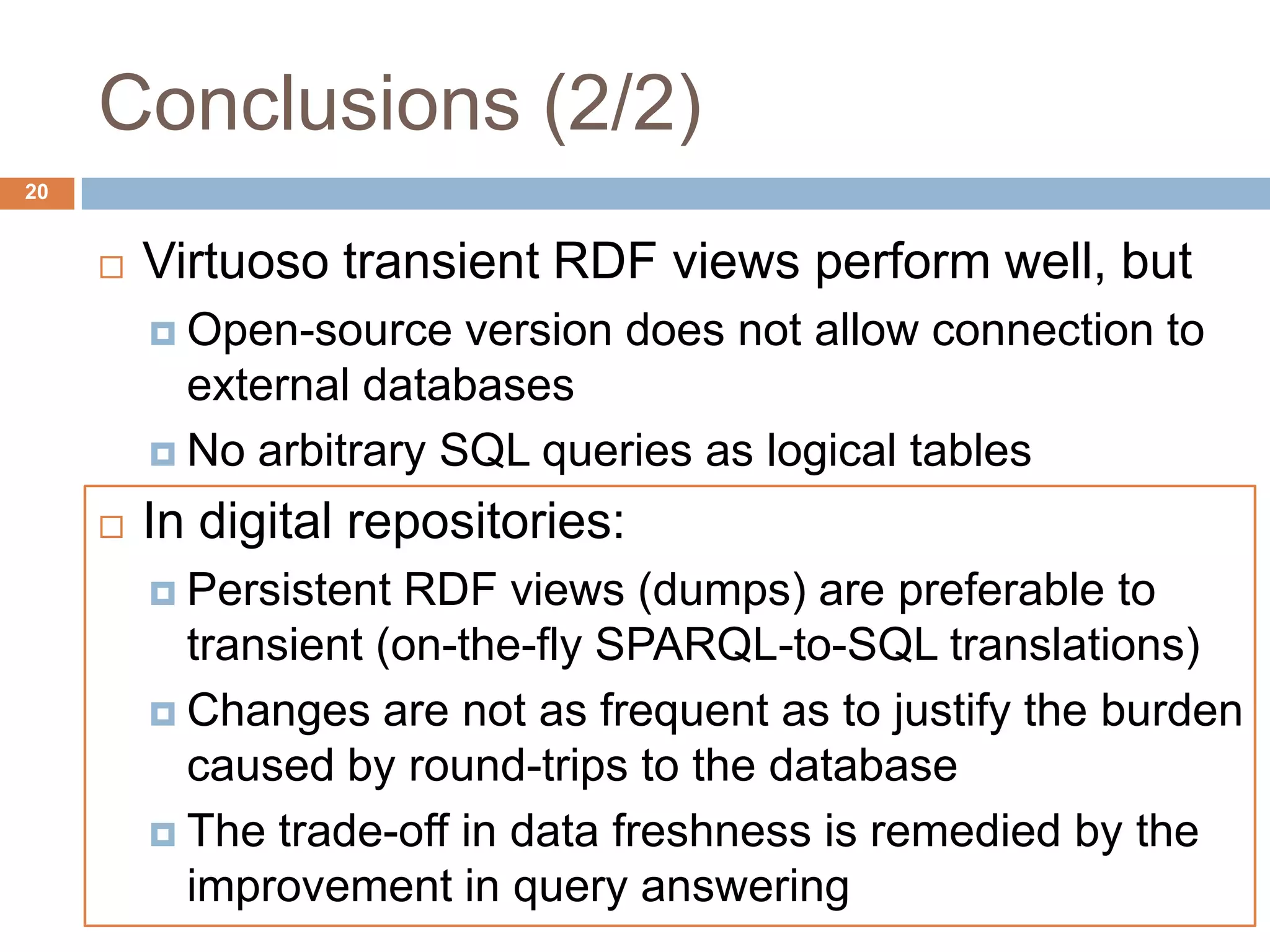 Conclusions (2/2)
 Virtuoso transient RDF views perform well, but
 Open-source version does not allow connection to
external databases
 No arbitrary SQL queries as logical tables
 In digital repositories:
 Persistent RDF views (dumps) are preferable to
transient (on-the-fly SPARQL-to-SQL translations)
 Changes are not as frequent as to justify the burden
caused by round-trips to the database
 The trade-off in data freshness is remedied by the
improvement in query answering
20
 