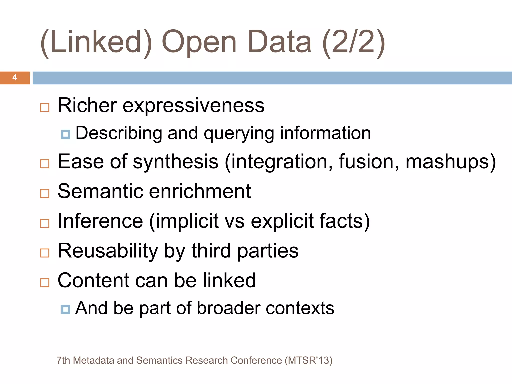 (Linked) Open Data (2/2)
 Richer expressiveness
 Describing and querying information
 Ease of synthesis (integration, fusion, mashups)
 Semantic enrichment
 Inference (implicit vs explicit facts)
 Reusability by third parties
 Content can be linked
 And be part of broader contexts
7th Metadata and Semantics Research Conference (MTSR'13)
4
 