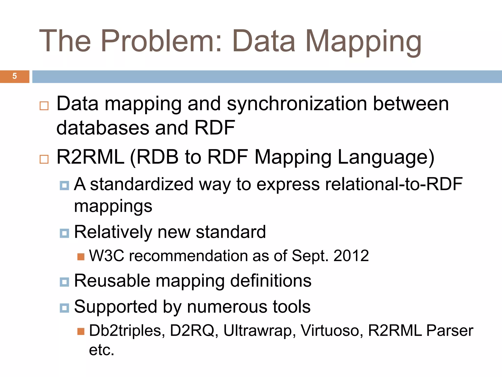 The Problem: Data Mapping
 Data mapping and synchronization between
databases and RDF
 R2RML (RDB to RDF Mapping Language)
 A standardized way to express relational-to-RDF
mappings
 Relatively new standard
 W3C recommendation as of Sept. 2012
 Reusable mapping definitions
 Supported by numerous tools
 Db2triples, D2RQ, Ultrawrap, Virtuoso, R2RML Parser
etc.
5
 