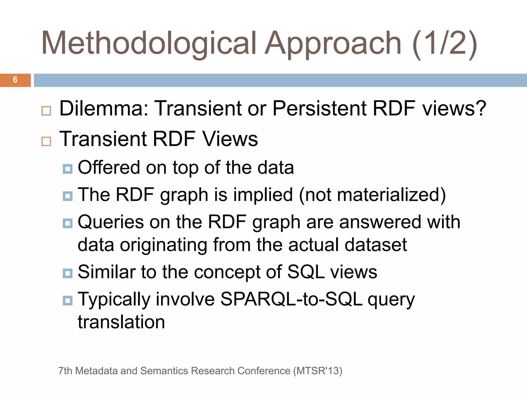 Methodological Approach (1/2)
 Dilemma: Transient or Persistent RDF views?
 Transient RDF Views
 Offered on top of the data
 The RDF graph is implied (not materialized)
 Queries on the RDF graph are answered with
data originating from the actual dataset
 Similar to the concept of SQL views
 Typically involve SPARQL-to-SQL query
translation
7th Metadata and Semantics Research Conference (MTSR'13)
6
 