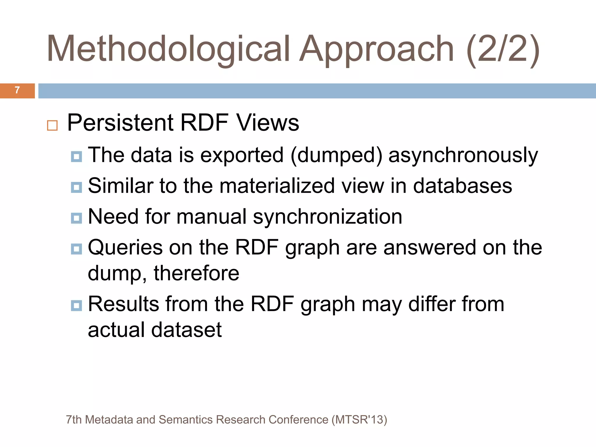 Methodological Approach (2/2)
 Persistent RDF Views
 The data is exported (dumped) asynchronously
 Similar to the materialized view in databases
 Need for manual synchronization
 Queries on the RDF graph are answered on the
dump, therefore
 Results from the RDF graph may differ from
actual dataset
7th Metadata and Semantics Research Conference (MTSR'13)
7
 
