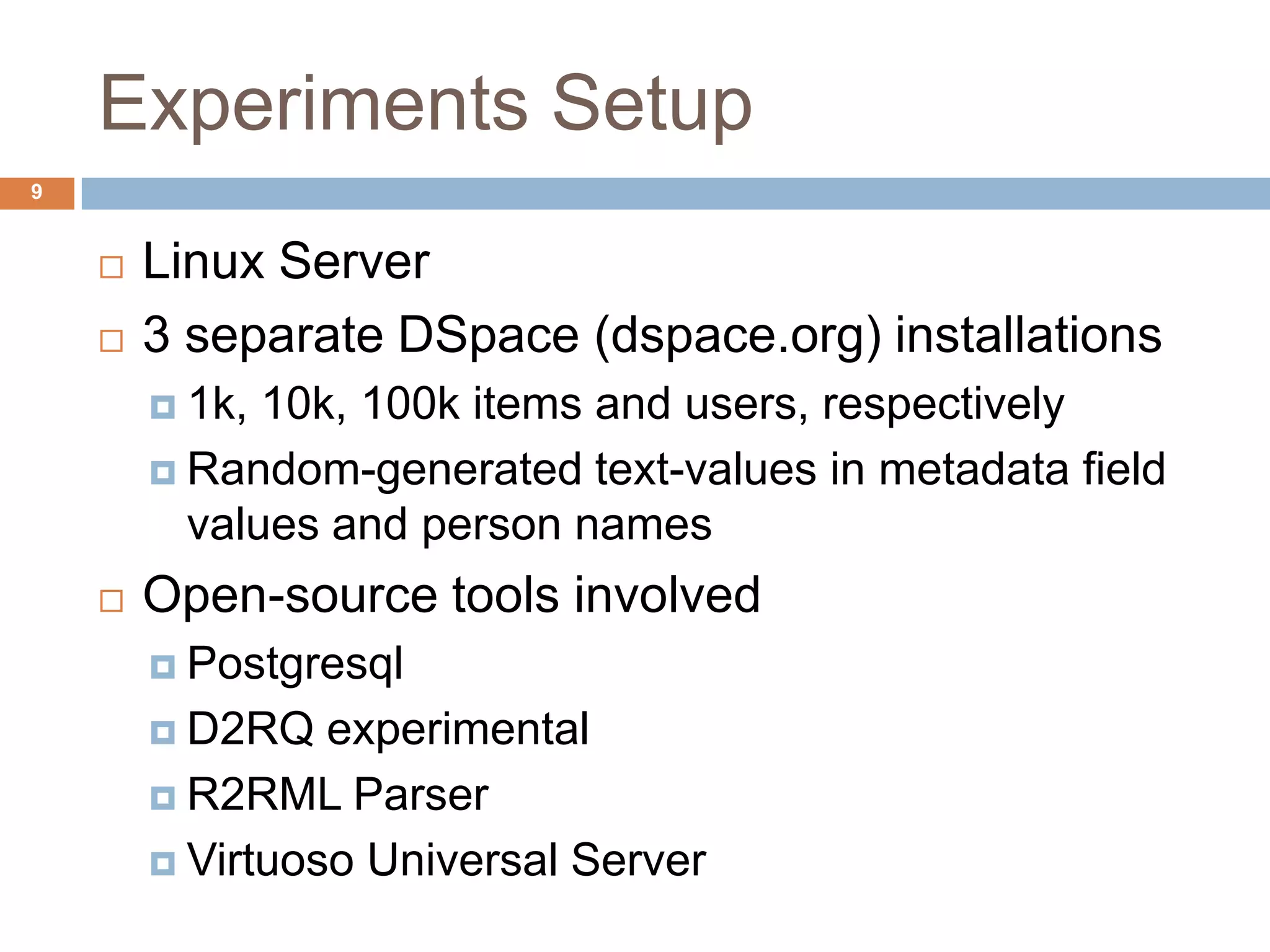 Experiments Setup
 Linux Server
 3 separate DSpace (dspace.org) installations
 1k, 10k, 100k items and users, respectively
 Random-generated text-values in metadata field
values and person names
 Open-source tools involved
 Postgresql
 D2RQ experimental
 R2RML Parser
 Virtuoso Universal Server
9
 