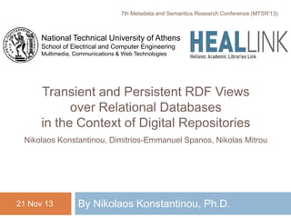 Transient and Persistent RDF Views
over Relational Databases
in the Context of Digital Repositories
Nikolaos Konstantinou, Dimitrios-Emmanuel Spanos, Nikolas Mitrou
By Nikolaos Konstantinou, Ph.D.
7th Metadata and Semantics Research Conference (MTSR'13)
21 Nov 13
National Technical University of Athens
School of Electrical and Computer Engineering
Multimedia, Communications & Web Technologies
 