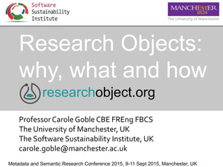 Research Objects:
why, what and how
ProfessorCarole Goble CBE FREng FBCS
The University of Manchester, UK
The Software Sustainability Institute, UK
carole.goble@manchester.ac.uk
researchobject.org
Metadata and Semantic Research Conference 2015, 9-11 Sept 2015, Manchester, UK
 