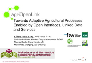 Towards Adaptive Agricultural Processes
Enabled by Open Interfaces, Linked Data
and Services
S. Dana Tomic (FTW) , Anna Fensel (FTW)
Christian Aschauer, Klemens Gregor Schulmeister (BOKU)
Thomas Riegler, Franz Handler (JR)
Marcel Otte, Wolfgang Auer (MKWE)

 