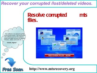 How To Remove http://www.mtsrecovery.org  This software is an awesome gift for All the photos lovers. I will recommend This software to all, as this software Easily and safely recovers the deleted Pictures , videos, and audio etc. “ Amelia, Algeria” Resolve corrupted  mts  files. Recover your corrupted /lost/deleted videos. 