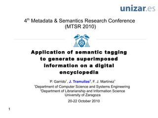 1
Application of semantic tagging
to generate superimposed
information on a digital
encyclopedia
4th
Metadata & Semantics Research Conference
(MTSR 2010)
20-22 October 2010
P. Garrido1
, J. Tramullas2
, F. J. Martínez1
1
Department of Computer Science and Systems Engineering
2
Department of Librarianship and Information Science
University of Zaragoza
 