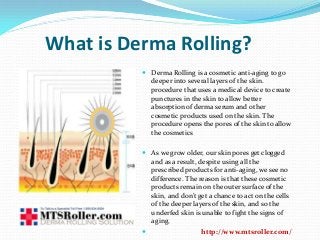 What is Derma Rolling?
 Derma Rolling is a cosmetic anti-aging to go
deeper into several layers of the skin.
procedure that uses a medical device to create
punctures in the skin to allow better
absorption of derma serum and other
cosmetic products used on the skin. The
procedure opens the pores of the skin to allow
the cosmetics
 As we grow older, our skin pores get clogged
and as a result, despite using all the
prescribed products for anti-aging, we see no
difference. The reason is that these cosmetic
products remain on the outer surface of the
skin, and don’t get a chance to act on the cells
of the deeper layers of the skin, and so the
underfed skin is unable to fight the signs of
aging.
 http://www.mtsroller.com/
 