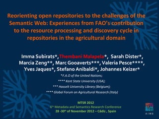 Reorienting open repositories to the challenges of the
 Semantic Web: Experiences from FAO’s contribution
   to the resource processing and discovery cycle in
        repositories in the agricultural domain

     Imma Subirats*,Thembani Malapela*, Sarah Dister*,
    Marcia Zeng**, Marc Gooaverts***, Valeria Pesce****,
      Yves Jaques*, Stefano Anibaldi*, Johannes Keizer*
                         *F.A.O of the United Nations;
                       **** Kent State University (USA);
                   *** Hasselt University Library (Belgium);
               **** Global Forum on Agricultural Research (Italy)

                                    MTSR 2012
                 6th Metadata and Semantics Research Conference
                     28 -30th of November 2012 – Cádiz , Spain
 