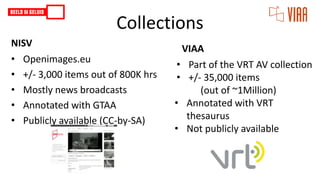 Collections
VIAA
• Part of the VRT AV collection
• +/- 35,000 items
(out of ~1Million)
• Annotated with VRT
thesaurus
• Not publicly available
NISV
• Openimages.eu
• +/- 3,000 items out of 800K hrs
• Mostly news broadcasts
• Annotated with GTAA
• Publicly available (CC-by-SA)
 