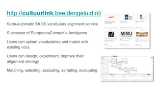 http://cultuurlink.beeldengeluid.nl/
Semi-automatic SKOS vocabulary alignment service
Successor of EuropeanaConnect’s Amalgame
Users can upload vocabularies and match with
existing vocs.
Users can design, experiment, improve their
alignment strategy
Matching, selecting, excluding, sampling, evaluating
 