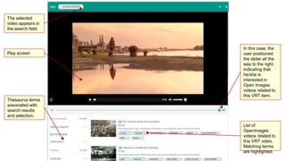 The selected
video appears in
the search field.
Thesaurus terms
associated with
search results
and selection.
Play screen
In this case, the
user positioned
the slider all the
way to the right,
indicating that
he/she is
interested in
Open Images
videos related to
this VRT item.
List of
OpenImages
videos related to
this VRT video.
Matching terms
are highlighted.
 