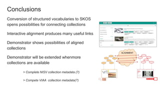 Conclusions
Conversion of structured vocabularies to SKOS
opens possibilities for connecting collections
Interactive alignment produces many useful links
Demonstrator shows possibilities of aligned
collections
Demonstrator will be extended whenmore
collections are available
> Complete NISV collection metadata (?)
> Compete VIAA collection metadata(?)
 